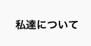 私たちについて